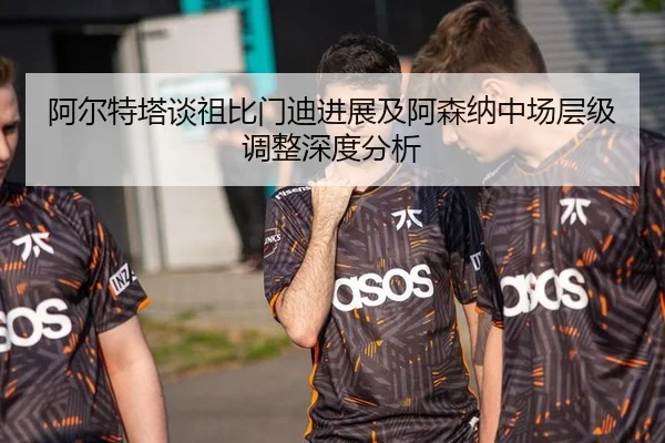 阿尔特塔谈祖比门迪进展及阿森纳中场层级调整深度分析